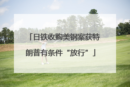 日铁收购美钢案获特朗普有条件“放行”